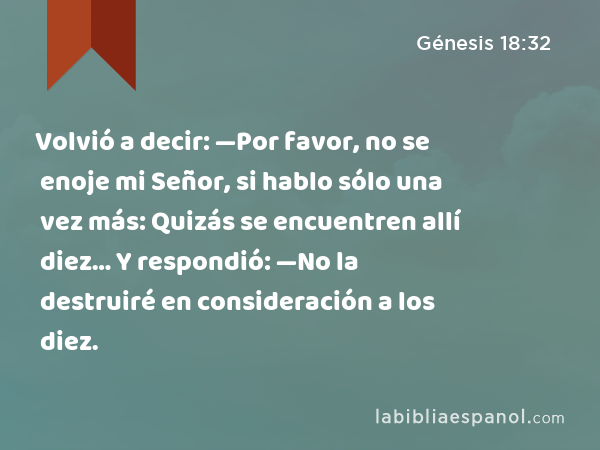 Volvió a decir: —Por favor, no se enoje mi Señor, si hablo sólo una vez más: Quizás se encuentren allí diez… Y respondió: —No la destruiré en consideración a los diez. - Génesis 18:32