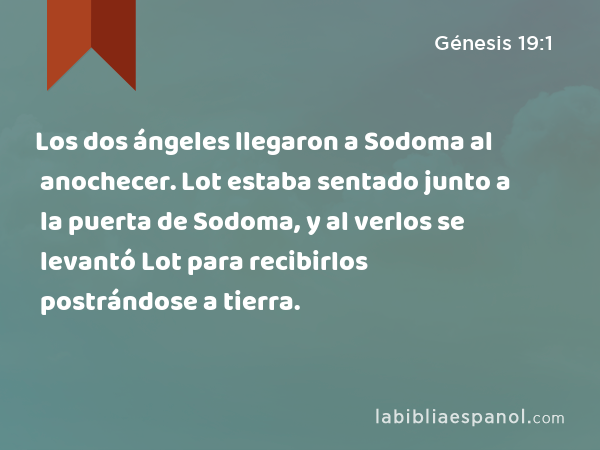 Los dos ángeles llegaron a Sodoma al anochecer. Lot estaba sentado junto a la puerta de Sodoma, y al verlos se levantó Lot para recibirlos postrándose a tierra. - Génesis 19:1