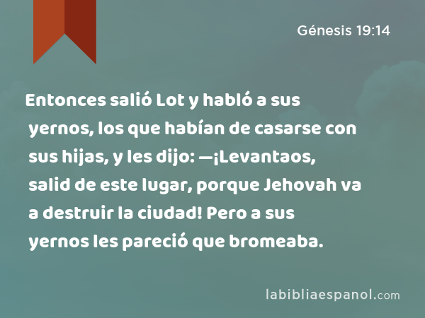 Entonces salió Lot y habló a sus yernos, los que habían de casarse con sus hijas, y les dijo: —¡Levantaos, salid de este lugar, porque Jehovah va a destruir la ciudad! Pero a sus yernos les pareció que bromeaba. - Génesis 19:14