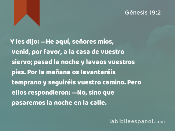 Y les dijo: —He aquí, señores míos, venid, por favor, a la casa de vuestro siervo; pasad la noche y lavaos vuestros pies. Por la mañana os levantaréis temprano y seguiréis vuestro camino. Pero ellos respondieron: —No, sino que pasaremos la noche en la calle. - Génesis 19:2