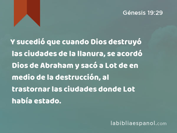 Y sucedió que cuando Dios destruyó las ciudades de la llanura, se acordó Dios de Abraham y sacó a Lot de en medio de la destrucción, al trastornar las ciudades donde Lot había estado. - Génesis 19:29