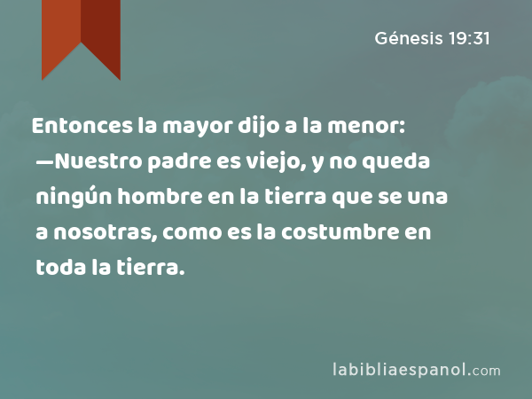 Entonces la mayor dijo a la menor: —Nuestro padre es viejo, y no queda ningún hombre en la tierra que se una a nosotras, como es la costumbre en toda la tierra. - Génesis 19:31