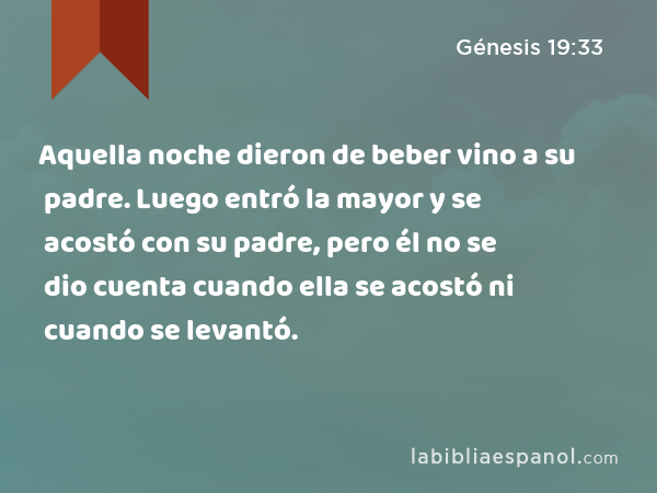 Aquella noche dieron de beber vino a su padre. Luego entró la mayor y se acostó con su padre, pero él no se dio cuenta cuando ella se acostó ni cuando se levantó. - Génesis 19:33