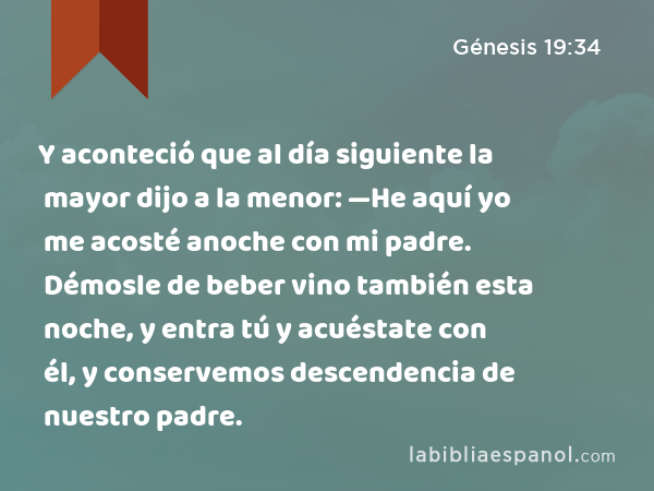 Y aconteció que al día siguiente la mayor dijo a la menor: —He aquí yo me acosté anoche con mi padre. Démosle de beber vino también esta noche, y entra tú y acuéstate con él, y conservemos descendencia de nuestro padre. - Génesis 19:34