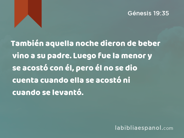 También aquella noche dieron de beber vino a su padre. Luego fue la menor y se acostó con él, pero él no se dio cuenta cuando ella se acostó ni cuando se levantó. - Génesis 19:35