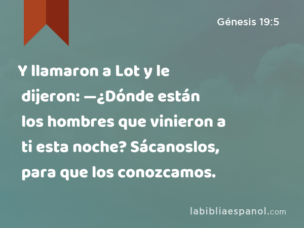 Y llamaron a Lot y le dijeron: —¿Dónde están los hombres que vinieron a ti esta noche? Sácanoslos, para que los conozcamos. - Génesis 19:5