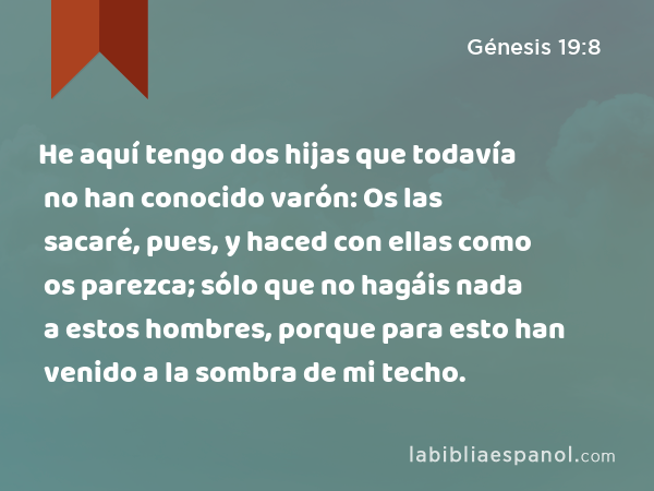 He aquí tengo dos hijas que todavía no han conocido varón: Os las sacaré, pues, y haced con ellas como os parezca; sólo que no hagáis nada a estos hombres, porque para esto han venido a la sombra de mi techo. - Génesis 19:8