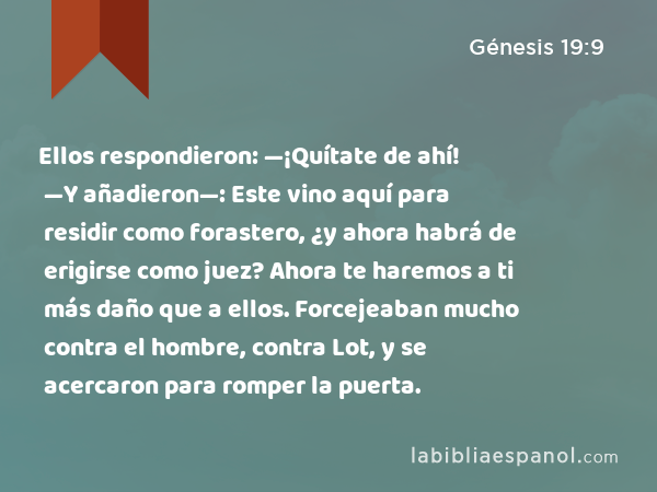 Ellos respondieron: —¡Quítate de ahí! —Y añadieron—: Este vino aquí para residir como forastero, ¿y ahora habrá de erigirse como juez? Ahora te haremos a ti más daño que a ellos. Forcejeaban mucho contra el hombre, contra Lot, y se acercaron para romper la puerta. - Génesis 19:9