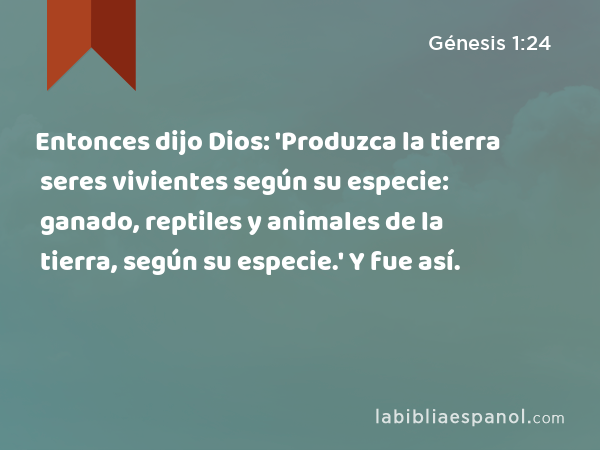 Entonces dijo Dios: 'Produzca la tierra seres vivientes según su especie: ganado, reptiles y animales de la tierra, según su especie.' Y fue así. - Génesis 1:24