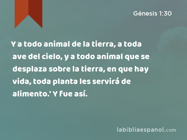 Y a todo animal de la tierra, a toda ave del cielo, y a todo animal que se desplaza sobre la tierra, en que hay vida, toda planta les servirá de alimento.' Y fue así. - Génesis 1:30