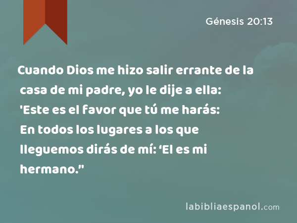 Cuando Dios me hizo salir errante de la casa de mi padre, yo le dije a ella: 'Este es el favor que tú me harás: En todos los lugares a los que lleguemos dirás de mí: ‘El es mi hermano.’' - Génesis 20:13