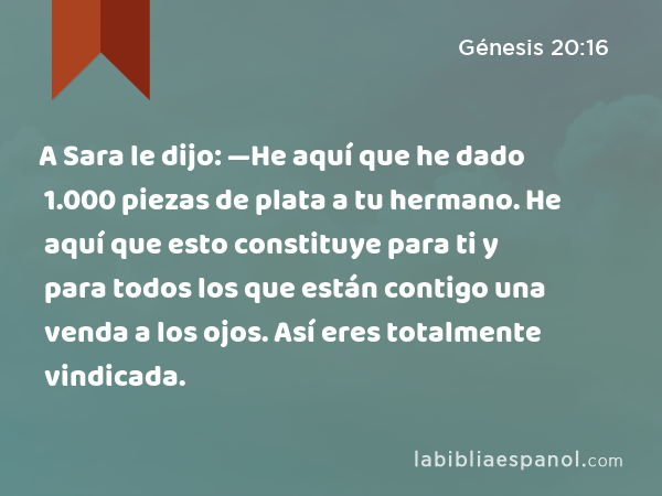 A Sara le dijo: —He aquí que he dado 1.000 piezas de plata a tu hermano. He aquí que esto constituye para ti y para todos los que están contigo una venda a los ojos. Así eres totalmente vindicada. - Génesis 20:16