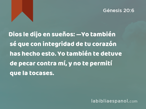 Dios le dijo en sueños: —Yo también sé que con integridad de tu corazón has hecho esto. Yo también te detuve de pecar contra mí, y no te permití que la tocases. - Génesis 20:6