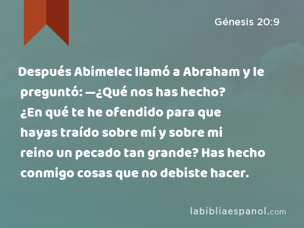 Después Abimelec llamó a Abraham y le preguntó: —¿Qué nos has hecho? ¿En qué te he ofendido para que hayas traído sobre mí y sobre mi reino un pecado tan grande? Has hecho conmigo cosas que no debiste hacer. - Génesis 20:9