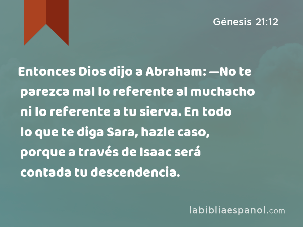 Entonces Dios dijo a Abraham: —No te parezca mal lo referente al muchacho ni lo referente a tu sierva. En todo lo que te diga Sara, hazle caso, porque a través de Isaac será contada tu descendencia. - Génesis 21:12