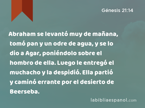 Abraham se levantó muy de mañana, tomó pan y un odre de agua, y se lo dio a Agar, poniéndolo sobre el hombro de ella. Luego le entregó el muchacho y la despidió. Ella partió y caminó errante por el desierto de Beerseba. - Génesis 21:14