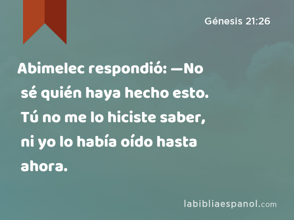 Abimelec respondió: —No sé quién haya hecho esto. Tú no me lo hiciste saber, ni yo lo había oído hasta ahora. - Génesis 21:26