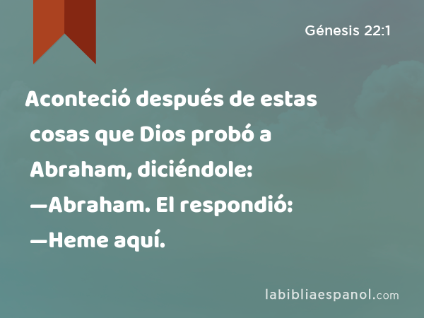 Aconteció después de estas cosas que Dios probó a Abraham, diciéndole: —Abraham. El respondió: —Heme aquí. - Génesis 22:1