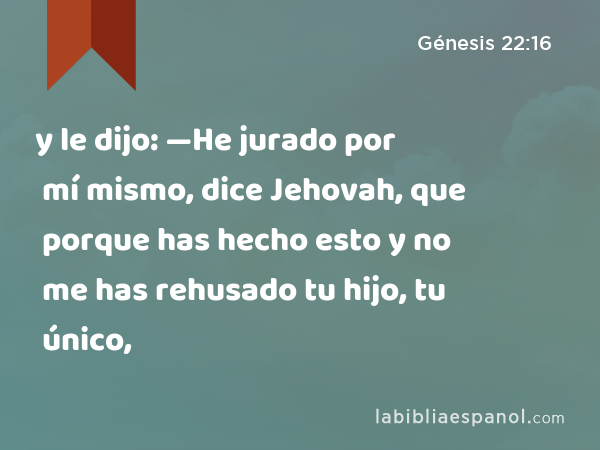 y le dijo: —He jurado por mí mismo, dice Jehovah, que porque has hecho esto y no me has rehusado tu hijo, tu único, - Génesis 22:16