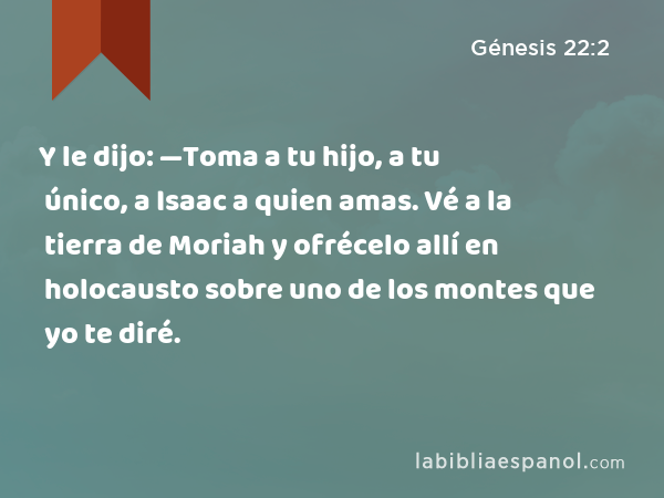 Y le dijo: —Toma a tu hijo, a tu único, a Isaac a quien amas. Vé a la tierra de Moriah y ofrécelo allí en holocausto sobre uno de los montes que yo te diré. - Génesis 22:2