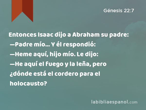 Entonces Isaac dijo a Abraham su padre: —Padre mío… Y él respondió: —Heme aquí, hijo mío. Le dijo: —He aquí el fuego y la leña, pero ¿dónde está el cordero para el holocausto? - Génesis 22:7