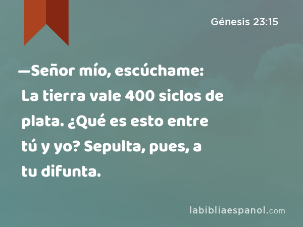 —Señor mío, escúchame: La tierra vale 400 siclos de plata. ¿Qué es esto entre tú y yo? Sepulta, pues, a tu difunta. - Génesis 23:15