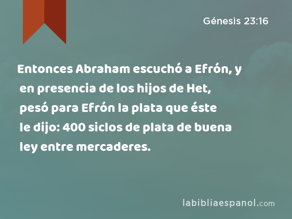 Entonces Abraham escuchó a Efrón, y en presencia de los hijos de Het, pesó para Efrón la plata que éste le dijo: 400 siclos de plata de buena ley entre mercaderes. - Génesis 23:16