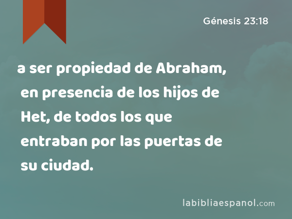 a ser propiedad de Abraham, en presencia de los hijos de Het, de todos los que entraban por las puertas de su ciudad. - Génesis 23:18