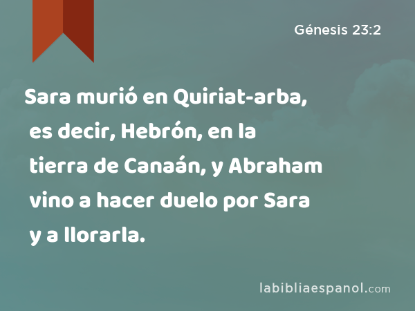 Sara murió en Quiriat-arba, es decir, Hebrón, en la tierra de Canaán, y Abraham vino a hacer duelo por Sara y a llorarla. - Génesis 23:2