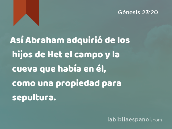 Así Abraham adquirió de los hijos de Het el campo y la cueva que había en él, como una propiedad para sepultura. - Génesis 23:20