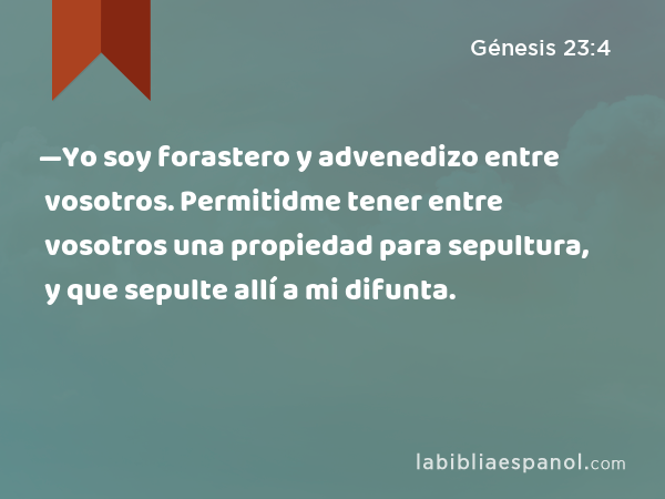 —Yo soy forastero y advenedizo entre vosotros. Permitidme tener entre vosotros una propiedad para sepultura, y que sepulte allí a mi difunta. - Génesis 23:4