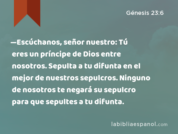 —Escúchanos, señor nuestro: Tú eres un príncipe de Dios entre nosotros. Sepulta a tu difunta en el mejor de nuestros sepulcros. Ninguno de nosotros te negará su sepulcro para que sepultes a tu difunta. - Génesis 23:6