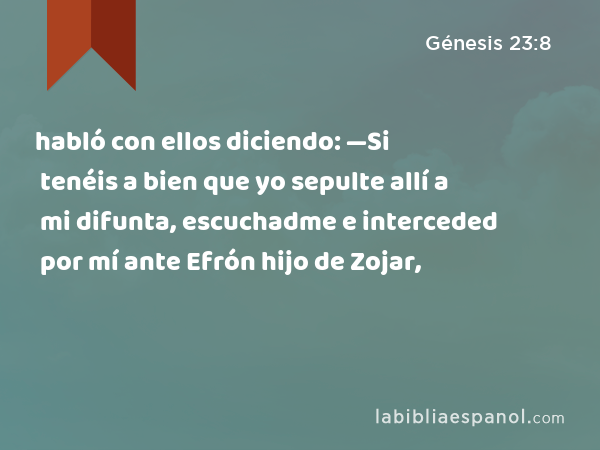 habló con ellos diciendo: —Si tenéis a bien que yo sepulte allí a mi difunta, escuchadme e interceded por mí ante Efrón hijo de Zojar, - Génesis 23:8