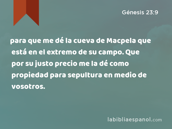 para que me dé la cueva de Macpela que está en el extremo de su campo. Que por su justo precio me la dé como propiedad para sepultura en medio de vosotros. - Génesis 23:9