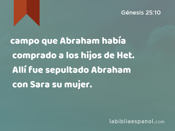 campo que Abraham había comprado a los hijos de Het. Allí fue sepultado Abraham con Sara su mujer. - Génesis 25:10