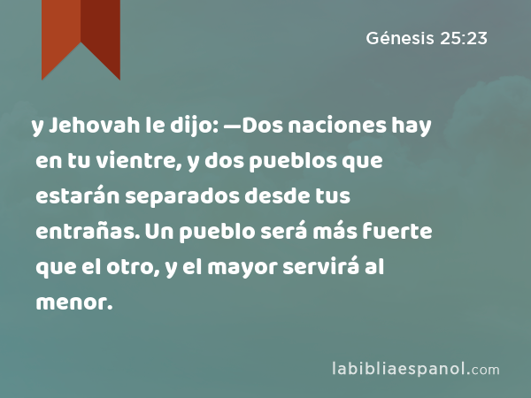 y Jehovah le dijo: —Dos naciones hay en tu vientre, y dos pueblos que estarán separados desde tus entrañas. Un pueblo será más fuerte que el otro, y el mayor servirá al menor. - Génesis 25:23