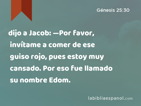 dijo a Jacob: —Por favor, invítame a comer de ese guiso rojo, pues estoy muy cansado. Por eso fue llamado su nombre Edom. - Génesis 25:30