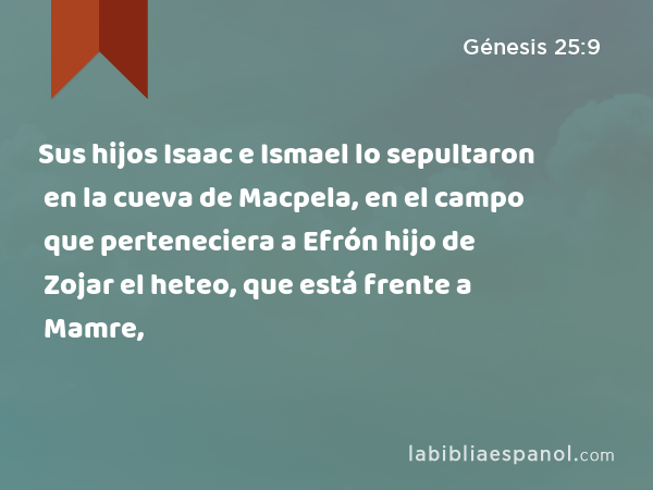 Sus hijos Isaac e Ismael lo sepultaron en la cueva de Macpela, en el campo que perteneciera a Efrón hijo de Zojar el heteo, que está frente a Mamre, - Génesis 25:9