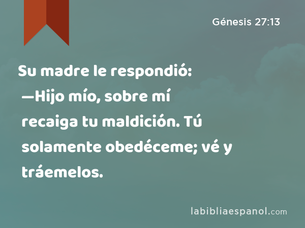 Su madre le respondió: —Hijo mío, sobre mí recaiga tu maldición. Tú solamente obedéceme; vé y tráemelos. - Génesis 27:13