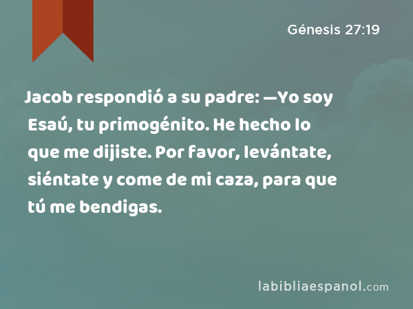 Jacob respondió a su padre: —Yo soy Esaú, tu primogénito. He hecho lo que me dijiste. Por favor, levántate, siéntate y come de mi caza, para que tú me bendigas. - Génesis 27:19