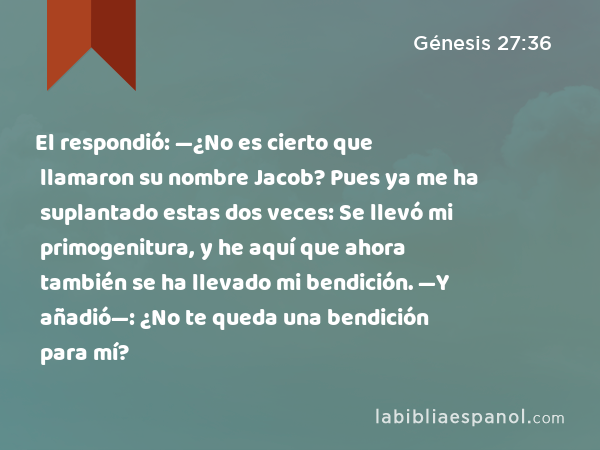 El respondió: —¿No es cierto que llamaron su nombre Jacob? Pues ya me ha suplantado estas dos veces: Se llevó mi primogenitura, y he aquí que ahora también se ha llevado mi bendición. —Y añadió—: ¿No te queda una bendición para mí? - Génesis 27:36