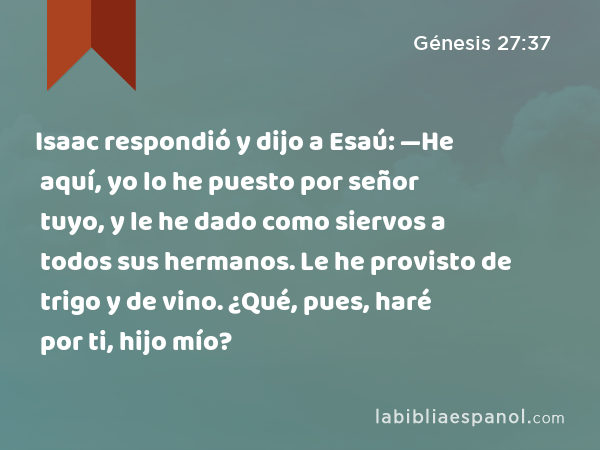 Isaac respondió y dijo a Esaú: —He aquí, yo lo he puesto por señor tuyo, y le he dado como siervos a todos sus hermanos. Le he provisto de trigo y de vino. ¿Qué, pues, haré por ti, hijo mío? - Génesis 27:37