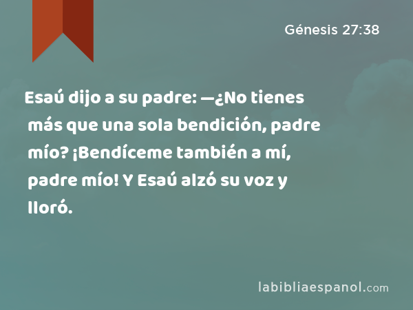 Esaú dijo a su padre: —¿No tienes más que una sola bendición, padre mío? ¡Bendíceme también a mí, padre mío! Y Esaú alzó su voz y lloró. - Génesis 27:38