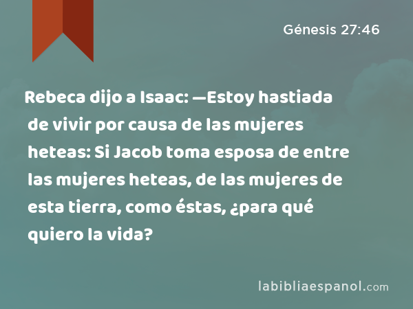 Rebeca dijo a Isaac: —Estoy hastiada de vivir por causa de las mujeres heteas: Si Jacob toma esposa de entre las mujeres heteas, de las mujeres de esta tierra, como éstas, ¿para qué quiero la vida? - Génesis 27:46