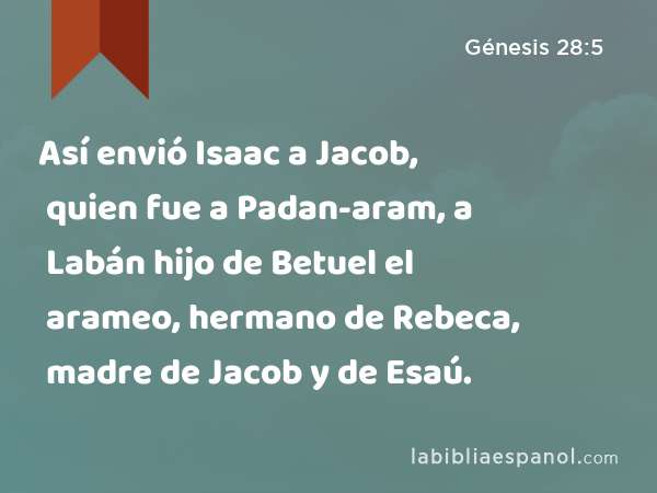 Así envió Isaac a Jacob, quien fue a Padan-aram, a Labán hijo de Betuel el arameo, hermano de Rebeca, madre de Jacob y de Esaú. - Génesis 28:5