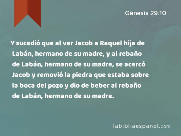 Y sucedió que al ver Jacob a Raquel hija de Labán, hermano de su madre, y al rebaño de Labán, hermano de su madre, se acercó Jacob y removió la piedra que estaba sobre la boca del pozo y dio de beber al rebaño de Labán, hermano de su madre. - Génesis 29:10