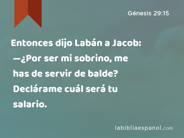 Entonces dijo Labán a Jacob: —¿Por ser mi sobrino, me has de servir de balde? Declárame cuál será tu salario. - Génesis 29:15