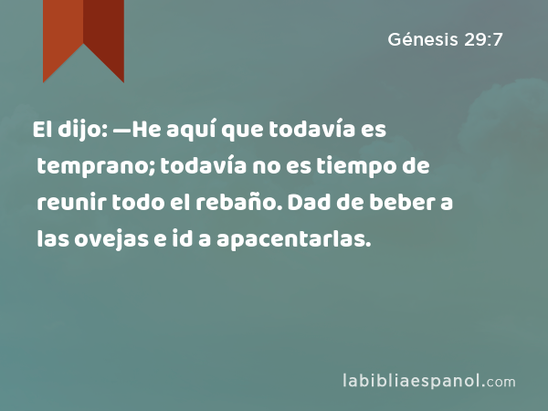 El dijo: —He aquí que todavía es temprano; todavía no es tiempo de reunir todo el rebaño. Dad de beber a las ovejas e id a apacentarlas. - Génesis 29:7