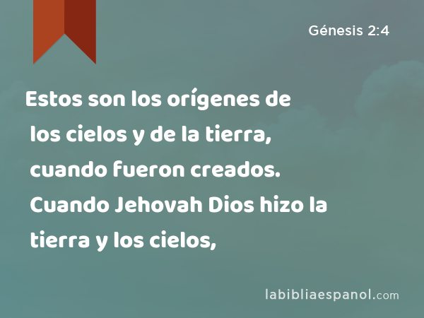 Estos son los orígenes de los cielos y de la tierra, cuando fueron creados. Cuando Jehovah Dios hizo la tierra y los cielos, - Génesis 2:4