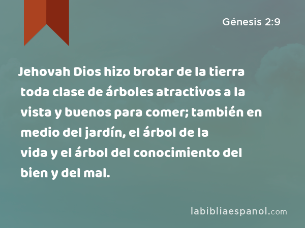 Jehovah Dios hizo brotar de la tierra toda clase de árboles atractivos a la vista y buenos para comer; también en medio del jardín, el árbol de la vida y el árbol del conocimiento del bien y del mal. - Génesis 2:9